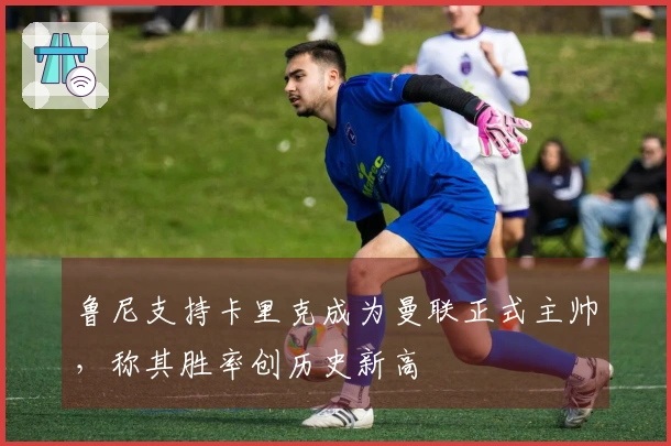 鲁尼支持卡里克成为曼联正式主帅，称其胜率创历史新高