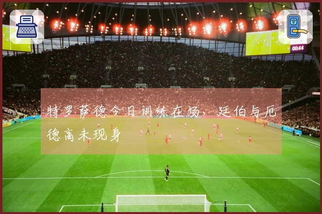 特罗萨德今日训练在场，廷伯与厄德高未现身