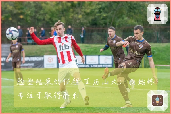 险些结束的征程 亚历山大：我始终专注于取得胜利