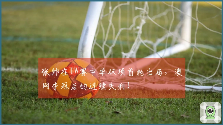 张帅在IW赛中单双项首轮出局，澳网夺冠后的连续失利！