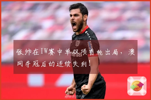 张帅在IW赛中单双项首轮出局，澳网夺冠后的连续失利！
