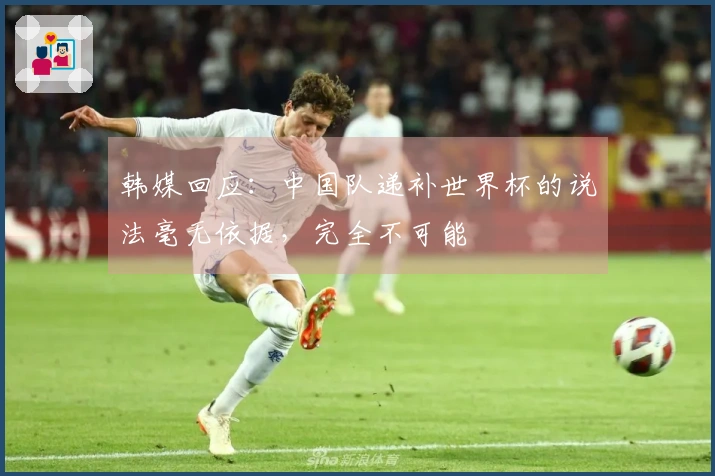 韩媒回应：中国队递补世界杯的说法毫无依据，完全不可能