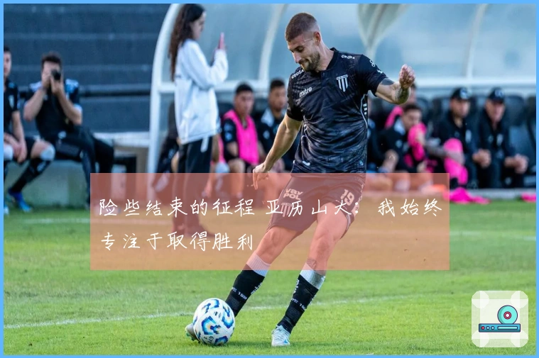 险些结束的征程 亚历山大：我始终专注于取得胜利