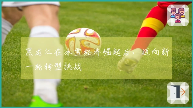 黑龙江在冰雪经济崛起后，迈向新一轮转型挑战