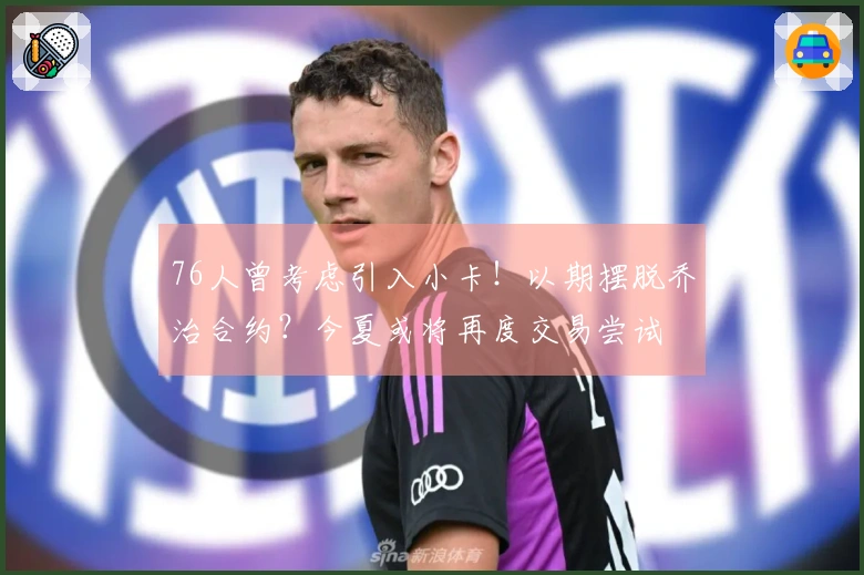 76人曾考虑引入小卡！以期摆脱乔治合约？今夏或将再度交易尝试