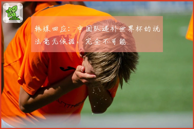 韩媒回应：中国队递补世界杯的说法毫无依据，完全不可能